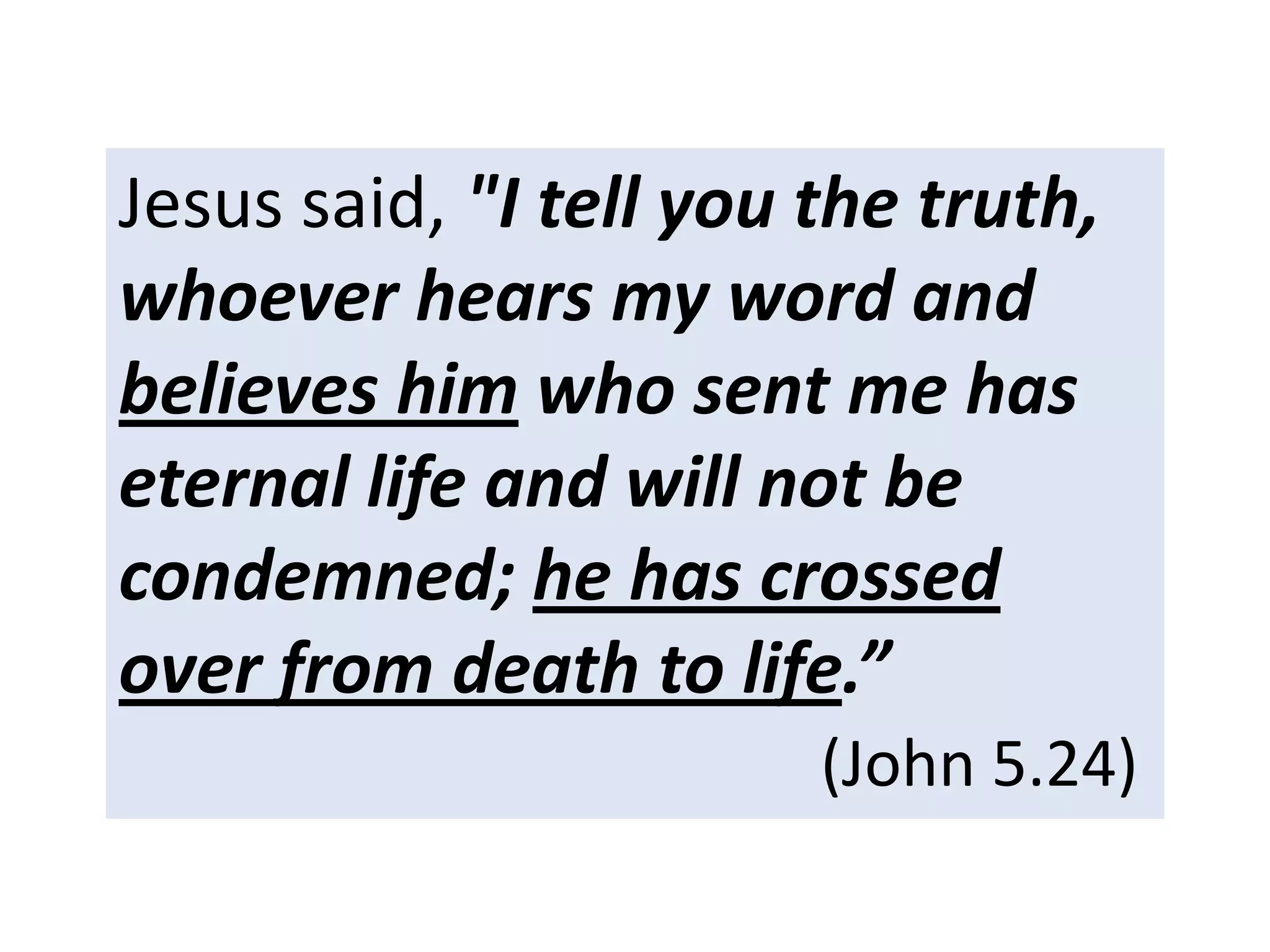 Jesus said, "I tell you the truth,
whoever hears my word and
believes him who sent me has
eternal life and will not be
condemned; he has crossed
over from death to life.”
(John 5.24)
 