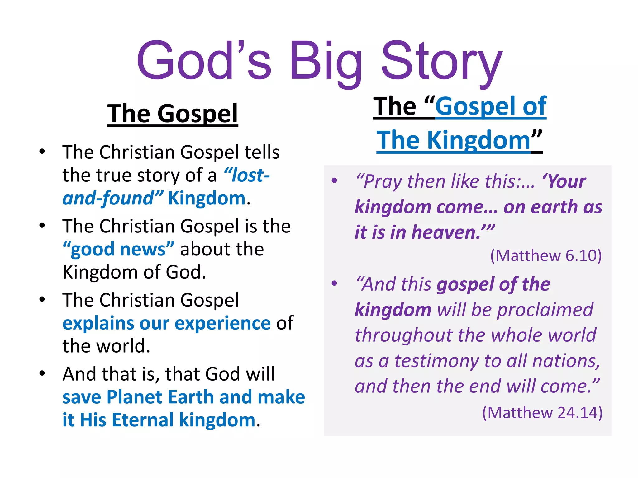 God’s Big Story
The Gospel The “Gospel of
The Kingdom”• The Christian Gospel tells
the true story of a “lost-
and-found” Kingdom.
• The Christian Gospel is the
“good news” about the
Kingdom of God.
• The Christian Gospel
explains our experience of
the world.
• And that is, that God will
save Planet Earth and make
it His Eternal kingdom.
• “Pray then like this:… ‘Your
kingdom come… on earth as
it is in heaven.’”
(Matthew 6.10)
• “And this gospel of the
kingdom will be proclaimed
throughout the whole world
as a testimony to all nations,
and then the end will come.”
(Matthew 24.14)
 