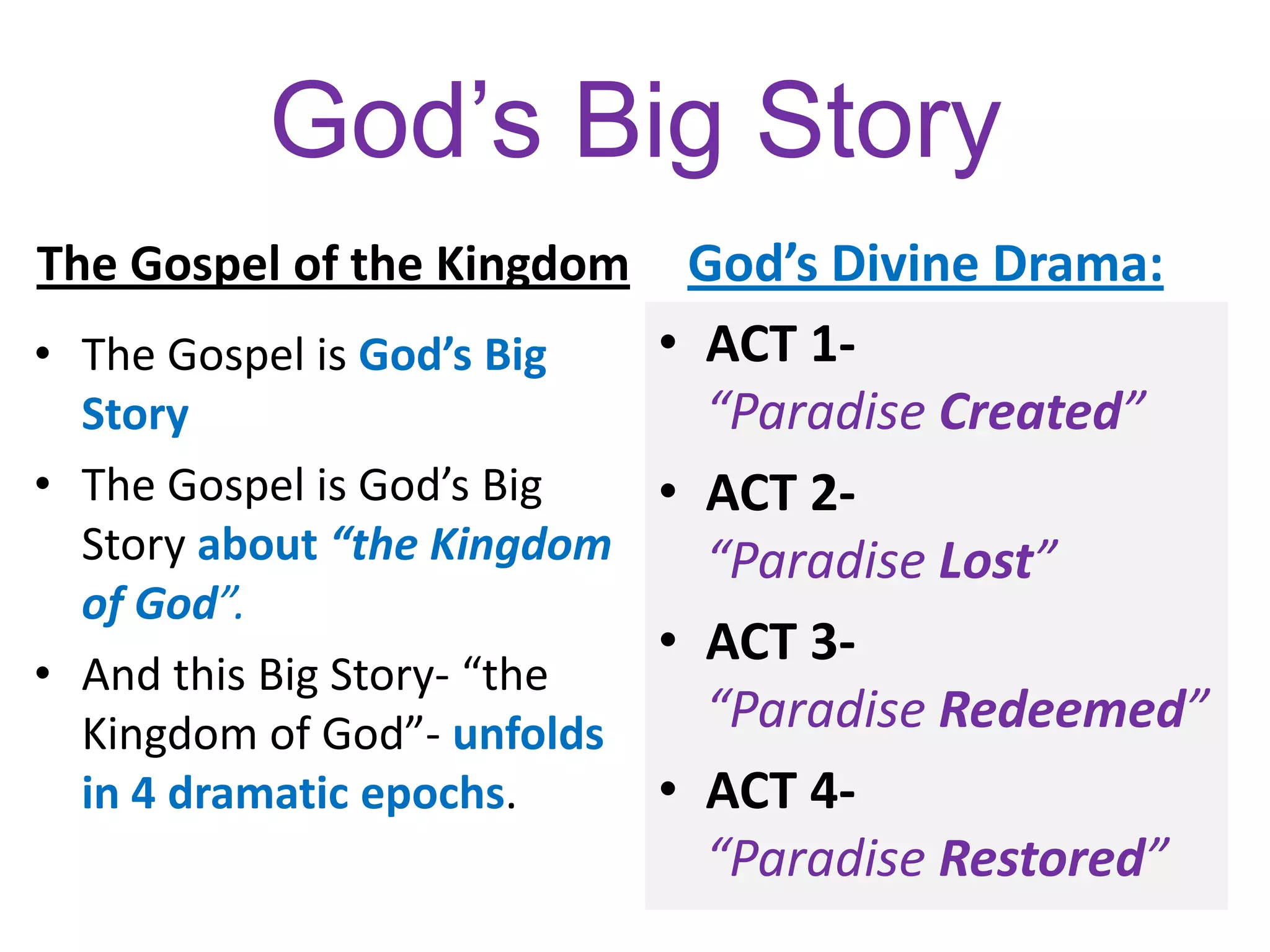 God’s Big Story
The Gospel of the Kingdom
• The Gospel is God’s Big
Story
• The Gospel is God’s Big
Story about “the Kingdom
of God”.
• And this Big Story- “the
Kingdom of God”- unfolds
in 4 dramatic epochs.
God’s Divine Drama:
• ACT 1-
“Paradise Created”
• ACT 2-
“Paradise Lost”
• ACT 3-
“Paradise Redeemed”
• ACT 4-
“Paradise Restored”
 