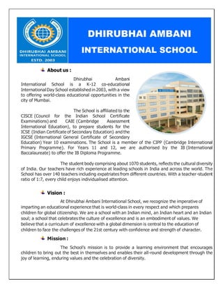About us :
Dhirubhai Ambani
International School is a K-12 co-educational
International Day School establishedin 2003, with a view
to offering world-class educational opportunities in the
city of Mumbai.
The School is affiliated to the
CISCE (Council for the Indian School Certificate
Examinations) and CAIE (Cambridge Assessment
International Education), to prepare students for the
ICSE (Indian Certificate of Secondary Education) and the
IGCSE (International General Certificate of Secondary
Education) Year 10 examinations. The School is a member of the CIPP (Cambridge International
Primary Programme). For Years 11 and 12, we are authorised by the IB (International
Baccalaureate) to offer the IB Diploma Programme.
The student body comprising about 1070 students, reflects the cultural diversity
of India. Our teachers have rich experience at leading schools in India and across the world. The
School has over 140 teachers including expatriates from different countries. With a teacher-student
ratio of 1:7, every child enjoys individualised attention.
Vision :
At Dhirubhai Ambani International School, we recognize the imperative of
imparting an educational experience that is world-class in every respect and which prepares
children for global citizenship. We are a school with an Indian mind, an Indian heart and an Indian
soul; a school that celebrates the culture of excellence and is an embodiment of values. We
believe that a curriculum of excellence with a global dimension is central to the education of
children to face the challenges of the 21st century with confidence and strength of character.
Mission :
The School's mission is to provide a learning environment that encourages
children to bring out the best in themselves and enables their all-round development through the
joy of learning, enduring values and the celebration of diversity.
DHIRUBHAI AMBANI
INTERNATIONAL SCHOOL
 