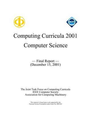 Computing Curricula 2001
    Computer Science

           — Final Report —
          (December 15, 2001)




  The Joint Task Force on Computing Curricula
             IEEE Computer Society
     Association for Computing Machinery

           This material is based upon work supported by the
         National Science Foundation under Grant No. 0003263
 