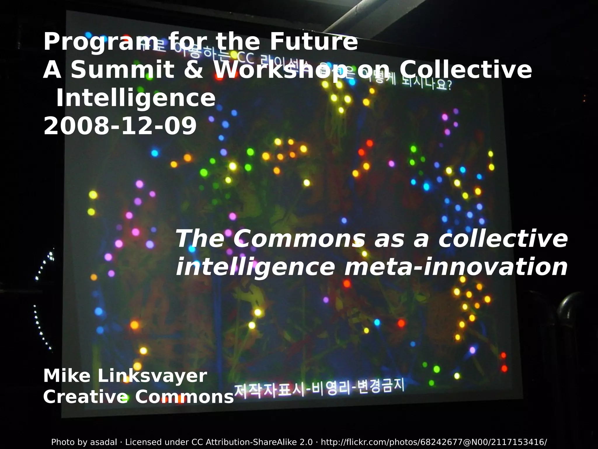 Program for the Future A Summit & Workshop on Collective Intelligence 2008-12-09 The Commons as a collective intelligence meta-innovation Mike Linksvayer Creative Commons Photo by asadal · Licensed under  CC Attribution-ShareAlike 2.0  ·  http://flickr.com/photos/68242677@N00/2117153416/ 