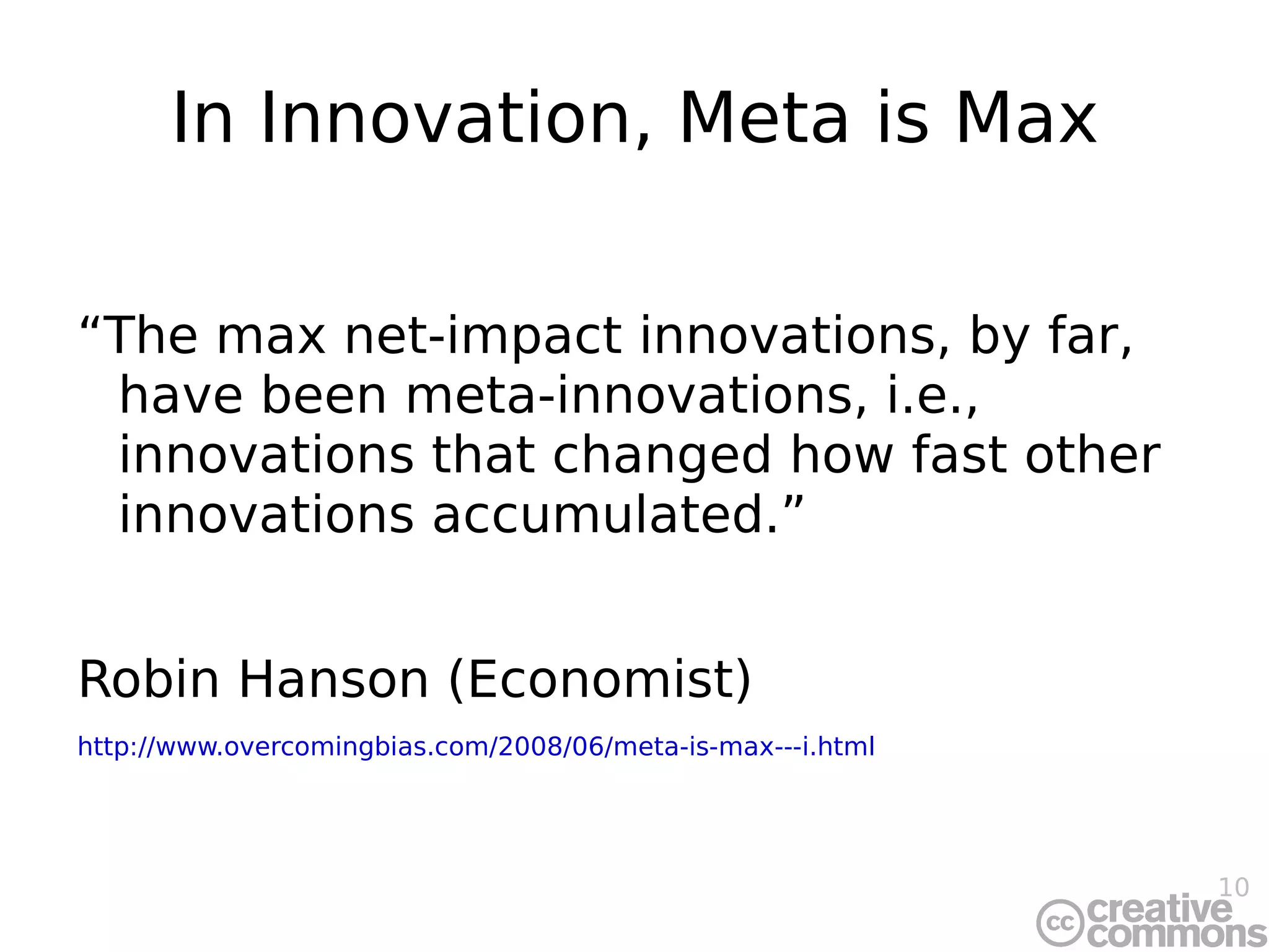 In Innovation, Meta is Max “The max net-impact innovations, by far, have been meta-innovations, i.e., innovations that changed how fast other innovations accumulated.” Robin Hanson (Economist) http://www.overcomingbias.com/2008/06/meta-is-max---i.html 