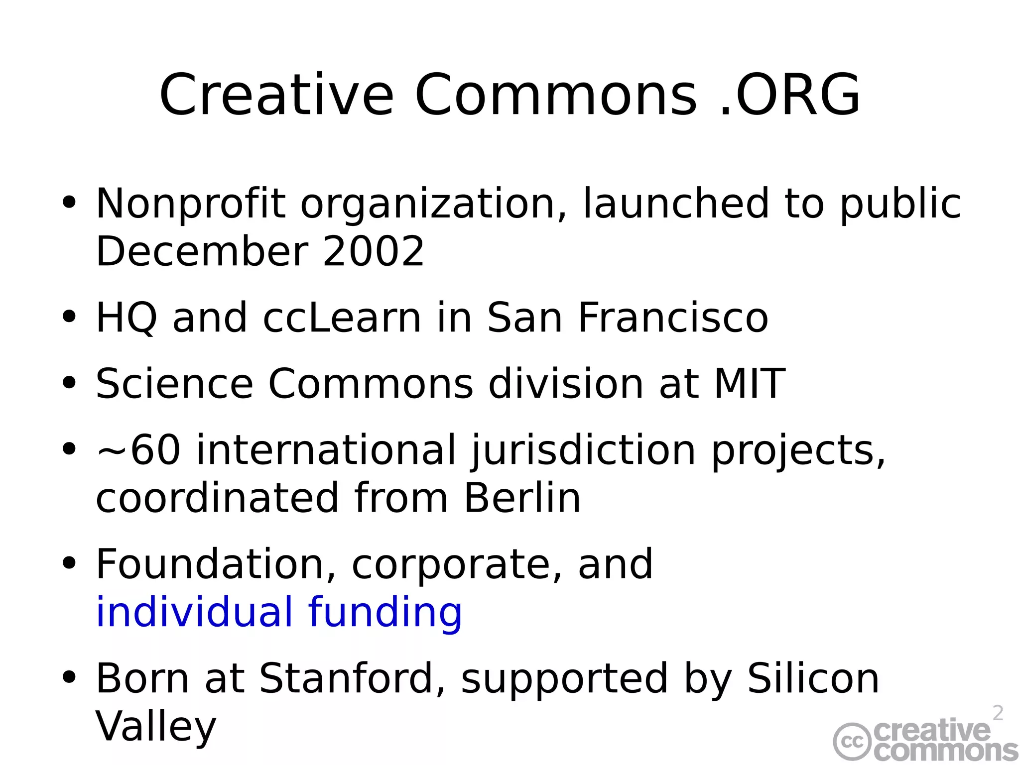 Creative Commons .ORG Nonprofit organization, launched to public December 2002 HQ and ccLearn in San Francisco Science Commons division at MIT ~60 international jurisdiction projects, coordinated from Berlin Foundation, corporate, and  individual funding Born at Stanford, supported by Silicon Valley 