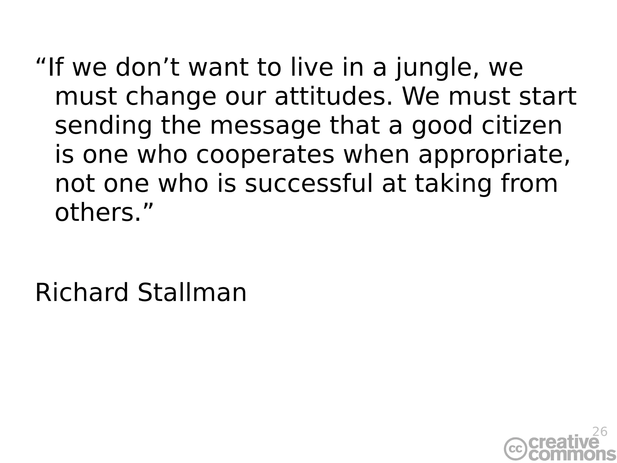 “If we don’t want to live in a jungle, we must change our attitudes. We must start sending the message that a good citizen is one who cooperates when appropriate, not one who is successful at taking from others.” Richard Stallman 
