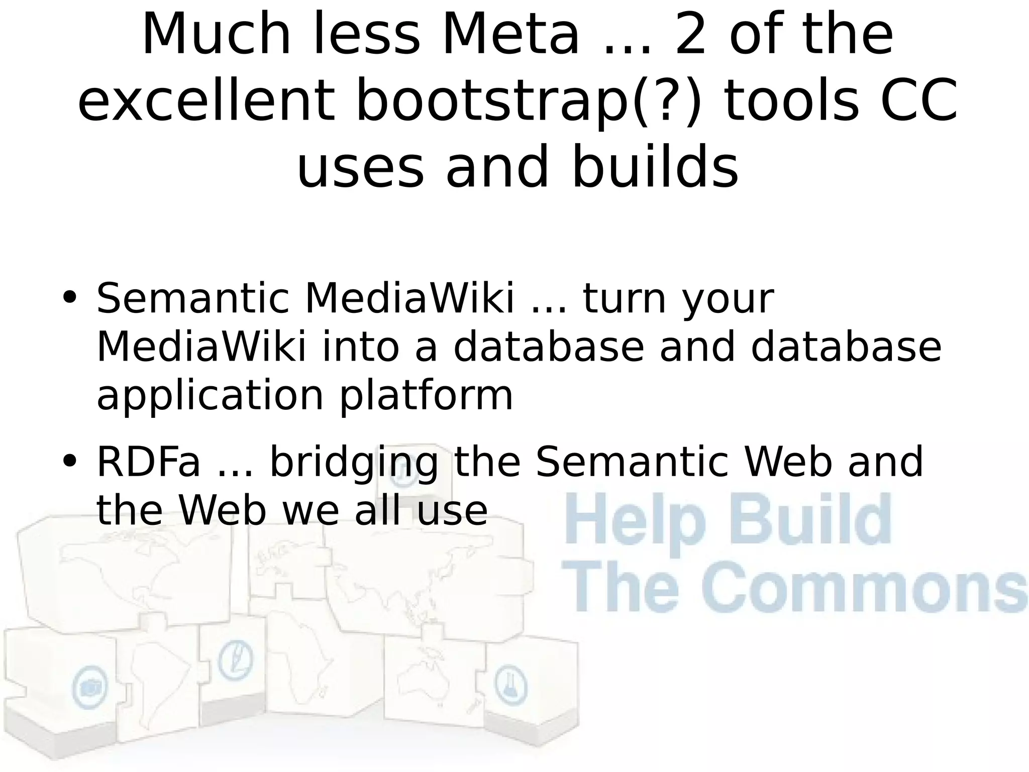 Much less Meta ... 2 of the excellent bootstrap(?) tools CC uses and builds Semantic MediaWiki ... turn your MediaWiki into a database and database application platform RDFa ... bridging the Semantic Web and the Web we all use 