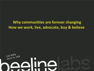 Why communities are forever changing How we work, live, advocate, buy & believe  Lois Kelly March 31, 2009 