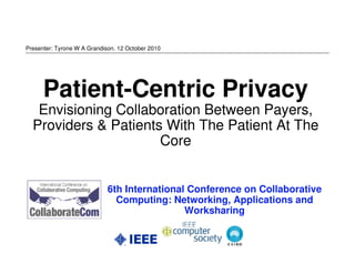 Presenter: Tyrone W A Grandison. 12 October 2010




      Patient-Centric Privacy
   Envisioning Collaboration Between Payers,
  Providers & Patients With The Patient At The
                      Core


                             6th International Conference on Collaborative
                               Computing: Networking, Applications and
                                              Worksharing
 
