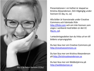 Presentationen i sin helhet är skapad av
                                 Kristina Alexanderson. Och tillgänglig under
                                 licensen CC (by, nc, sa)

                                 Alla bilder är licensierade under Creative
                                 Commons och hämtade ifrån
                                 http://flickr.com och om inte licensen som
                                 anges i samband med bilden är det CC
                                 (by,nc, sa).

                                 I anteckningasdelen kan du hitta url-en till
                                 bildens ursprungsplats

                                 Du kan läsa mer om Creative Commons på
                                 http://creativecommons.se

                                 Du kan läsa mer om Kristina Alexanderson
                                 på http://kristinaalexanderson.se

                                 Du kan läsa mer om Webbstjärnna på
                                 http://webbstjarnan.se
Me  av Petter Karlsson CC(by)
 