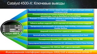 Catalyst 4500-X: Ключевые выводы
Высокая плотность 10G-слотов в форм-факторе 1 RU для агрегации оптики в
кампусных сетях
Отказоустойчивые источники питания AC или DC, отказоустойчивые
вентиляторы, Front to Back/Back to Front Airflows
Ведущие L3-сервисы, большие таблицы и пакетные буферы для продуктов
этого класса
Гибкость выбора моделей с 16/32 портами и 8-портовых сетевых модулей
Прозрачность приложений и их контроль Rate Limiting с использованием
Flexible Netflow
Широкий спектр Multicast сервисов и протоколов

Catalyst 4500-X

Богатый выбор IPv6 протоколов и сервисов, поддержка Dual Stack

Расширенные функции QoS с AQM (DBL), Policing, SRR
Гранулярная безопасность с большими ACL таблицами и Control Plane Policing
Поддержка VSS, MACsec, NAT и других функций…

Фиксированная платформа агрегации 10GE/1GE в кампусных сетях !!

 