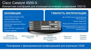 Cisco Catalyst 4500-X
Компактная платформа для агрегации оптических соединений 10G/1G
ИННОВАЦИИ

ГИБКОСТЬ ЭКСПЛУАТАЦИИ
До 40 10GE-портов в форм-факторе
1 RU устройства

Virtual Switching System (VSS)

Flexible NetFlow, EEM

Защита инвестиций

Easy Virtual Network (EVN)

Модульный 8-портовый 10GE uplink

IOS XE Open Application Platform
(Wireshark)

Резервирование блоков питания и 5
вентиляторов с возможностью
горячей замены

ISSU, NSF/SSO в режиме VSS
TrustSec, Medianet
Пропускная
способность 800 Гб/с
1.6 Тб/с в режиме VSS

Небольшой размер – 1RU
Глубина 21”

Высокая
масштабируемость
Богатый набор L2/L3
сервисов

Лидерство в
индустрии

Снижение
стоимости
владения

Платформа с фиксированной конфигурацией для агрегации 10GE

 