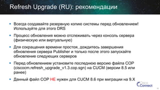 Refresh Upgrade (RU): рекомендации
 Всегда создавайте резервную копию системы перед обновлением!
Используйте для этого DRS
 Процесс обновления можно отслеживать через консоль сервера
(физическую или виртуальную)

 Для сокращения времени простоя, дождитесь завершения
обновления сервера Publisher и только после этого запускайте
обновление следующих серверов
 Перед обновлением установите последнюю версию файла COP
(ciscocm.refresh_upgrade_v1.3.cop.sgn) на CUCM (версии 8.5 или
ранее)
 Данный файл COP НЕ нужен для CUCM 8.6 при миграции на 9.X
12

 