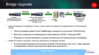 Bridge Upgrade
Апгрейд

Сервер,
поддерживающийся
для CUCM версии X



DRS

Для CUCM версии Y
данный сервер
поддерживается только в
“Bridge mode”

Файл
DRS

Сервер
sFTP

DRS

Виртуальная
платформа
CUCM

Замена серверной платформы в случае, когда старая платформа не поддерживается новой версией
CUCM

 После апгрейда сервис Cisco CallManager находится в состоянии “Not Running”
 Доступно сохранение конфигурации новой версии CUCM c помощью DRS
 Подходит в случае миграции на новую аппаратную или виртуальную платформу


Требуется перенос лицензий, поскольку изменяется платформа системы

 В случае виртуализации используйте Answer File Generator для того, чтобы заранее
сгенерировать новый лицензионный файл (для версий 8.х)
Bridge Upgrade:
http://www.cisco.com/en/US/docs/voice_ip_comm/cucm/cucos/8_0_2/cucos/iptpch7.html#wp1058411

13

 