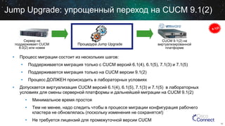 Jump Upgrade: упрощенный переход на CUCM 9.1(2)

Сервер не
поддерживает CUCM
8.0(2) или новее

•

Процедура Jump Upgrade

CUCM 9.1(2) на
виртуализированной
платформе

Процесс миграции состоит из нескольких шагов:
•
•

Поддерживается миграция только на CUCM версии 9.1(2)

•
•

Поддерживается миграция только с CUCM версий 6.1(4), 6.1(5), 7.1(3) и 7.1(5)
Процесс ДОЛЖЕН происходить в лабораторных условиях

Допускается виртуализация CUCM версий 6.1(4), 6.1(5), 7.1(3) и 7.1(5) в лабораторных
условиях для смены серверной платформы и дальнейшей миграции на CUCM 9.1(2)

•

Минимальное время простоя

•

Тем не менее, надо следить чтобы в процессе миграции конфигурация рабочего
кластера не обновлялась (поскольку изменения не сохранятся!)

•

Не требуется лицензий для промежуточной версии CUCM
16

 