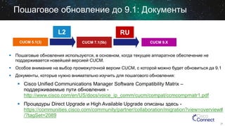 Пошаговое обновление до 9.1: Документы
L2
CUCM 5.1(3)

RU
CUCM 7.1(5b)

CUCM 9.X

 Пошаговые обновления используются, в основном, когда текущее аппаратное обеспечение не
поддерживается новейшей версией CUCM.
 Особое внимание на выбор промежуточной версии CUCM, c которой можно будет обновиться да 9.1
 Документы, которые нужно внимательно изучить для пошагового обновления:

 Cisco Unified Communications Manager Software Compatibility Matrix –
поддерживаемые пути обновления http://www.cisco.com/en/US/docs/voice_ip_comm/cucm/compat/ccmcompmatr1.pdf
 Процедуры Direct Upgrade и High Available Upgrade описаны здесь https://communities.cisco.com/community/partner/collaboration/migration?view=overview#
/?tagSet=2089
21

 