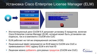 Установка Cisco Enterprise License Manager (ELM)
CUCM + ELM
CUC + ELM
CUCM BE 5K

CUCM BE 3K
ELM

 Инсталляционный диск CUCM 9.X допускает установку 5 продуктов, включая
Cisco Enterprise License Manager (ELM), который может быть установлен как
отдельно, так и в комплекте с CUCM или CUC

 ELM работает на той же операционной системе (VOS)
 Лицензионный файл загружается на ELM вместо CUCM или CUC и
привязывается к MAC адресу ELM и его host ID

 Лицензии можно добавлять для разных продуктов (CUCM или CUC)
29

 