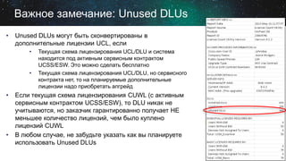 Важное замечание: Unused DLUs
•

Unused DLUs могут быть сконвертированы в
дополнительные лицензии UCL, если
•

•

•

•

Текущая схема лицензирования UCL/DLU и система
находится под активным сервисным контрактом
UCSS/ESW. Это можно сделать бесплатно
Текущая схема лицензирования UCL/DLU, но сервисного
контракта нет, то на планируемые дополнительные
лицензии надо приобретать апгрейд

Если текущая схема лицензирования CUWL (с активным
сервисным контрактом UCSS/ESW), то DLU никак не
учитываются, но заказчик гарантированно получает НЕ
меньшее количество лицензий, чем было куплено
лицензий CUWL
В любом случае, не забудьте указать как вы планируете
использовать Unused DLUs

 