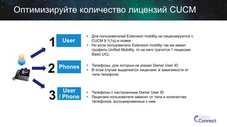 Оптимизируйте количество лицензий CUCM

1

User

2

Phones

3

User
/ Phone

 Для пользователей Extension mobility не лицензируются с
CUCM 9.1(1a) и новее
 Но если пользователь Extension mobility так же имеет
профиль Unified Mobility, то на него тратится 1 лицензия
Basic UCL
 Телефоны, для которых не указан Owner User ID
 В этом случае выделяется лицензия, в зависимости от
типа телефона

 Телефоны с настроенным Owner User ID
 Лицензия пользователя зависит от типа и количества
телефонов, ассоциированных с ним

 