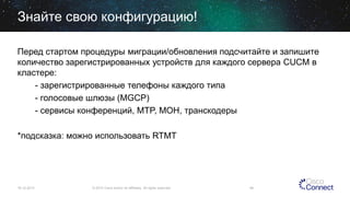 Знайте свою конфигурацию!
Перед стартом процедуры миграции/обновления подсчитайте и запишите
количество зарегистрированных устройств для каждого сервера CUCM в
кластере:
- зарегистрированные телефоны каждого типа
- голосовые шлюзы (MGCP)
- сервисы конференций, MTP, MOH, транскодеры
*подсказка: можно использовать RTMT

16.12.2013

© 2013 Cisco and/or its affiliates. All rights reserved.

49

 