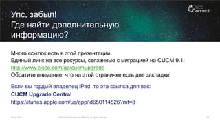 Упс, забыл!
Где найти дополнительную
информацию?
Много ссылок есть в этой презентации.
Единый линк на все ресурсы, связанные с миграцией на CUCM 9.1:
http://www.cisco.com/go/cucmupgrade
Обратите внимание, что на этой страничке есть две закладки!

Если вы гордый владелец iPad, то эта ссылка для вас:
CUCM Upgrade Central
https://itunes.apple.com/us/app/id650114526?mt=8
16.12.2013

© 2013 Cisco and/or its affiliates. All rights reserved.

54

 