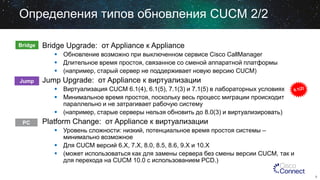 Определения типов обновления CUCM 2/2
Bridge

Bridge Upgrade: от Appliance к Appliance
 Обновление возможно при выключенном сервисе Cisco CallManager
 Длительное время простоя, связанное со сменой аппаратной платформы
 (например, старый сервер не поддерживает новую версию CUCM)

Jump

Jump Upgrade: от Appliance к виртуализации
 Виртуализация CUCM 6.1(4), 6.1(5), 7.1(3) и 7.1(5) в лабораторных условиях
 Минимальное время простоя, поскольку весь процесс миграции происходит
параллельно и не затрагивает рабочую систему
 (например, старые серверы нельзя обновить до 8.0(3) и виртуализировать)

PC

Platform Change: от Appliance к виртуализации
 Уровень сложности: низкий, потенциальное время простоя системы –
минимально возможное
 Для CUCM версий 6.X, 7.X, 8.0, 8.5, 8.6, 9.X и 10.X
 (может использоваться как для замены сервера без смены версии CUCM, так и
для перехода на CUCM 10.0 c использованием PCD.)
8

 