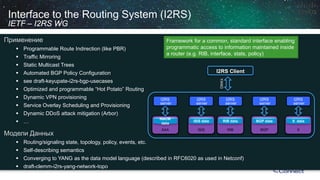 Interface to the Routing System (I2RS) IETF –I2RS WG 
Применение 
 
Programmable Route Indirection (like PBR) 
 
Traffic Mirroring 
 
Static Multicast Trees 
 
Automated BGP Policy Configuration 
 
see draft-keyupate-i2rs-bgp-usecases 
 
Optimized and programmable “Hot Potato” Routing 
 
Dynamic VPN provisioning 
 
Service Overlay Scheduling and Provisioning 
 
Dynamic DDoSattack mitigation (Arbor) 
 
… 
Модели Данных 
 
Routing/signaling state, topology, policy, events, etc. 
 
Self-describing semantics 
 
Converging to YANG as the data model language (described in RFC6020 as used in Netconf) 
 
draft-clemm-i2rs-yang-network-topo 
I2RS Client 
YANG 
X 
X data 
I2RS 
server 
BGP 
BGP data 
I2RS 
server 
RIB 
RIBdata 
I2RS 
server 
ISIS 
ISIS data 
I2RS 
server 
AAA 
NACM data 
I2RS 
server 
Framework for a common, standardinterface enabling programmaticaccess to information maintainedinside a router (e.g. RIB, interface, stats, policy)  