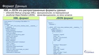 <?xml version="1.0" encoding="ISO-8859-1"?> 
<show> 
<interface> 
<__XML__OPT_Cmd_show_interface_brief___readonly__> 
<__readonly__> 
<TABLE_interface> 
<ROW_interface> 
<interface>mgmt0</interface> 
<state>up</state> 
<ip_addr>172.23.40.45</ip_addr> 
<speed>100</speed> 
<mtu>1500</mtu> 
</ROW_interface> 
<ROW_interface> 
<interface>Ethernet3/1</interface> 
<vlan>--</vlan> 
<type>eth</type> 
<portmode>routed</portmode> 
<state>up</state> 
<state_rsn_desc>none</state_rsn_desc> 
<speed>auto</speed> 
<ratemode>D</ratemode> 
… 
{ 
"show": { 
"interface": { 
"__JSON__OPT_Cmd_show_interface_brief___readonly__": { 
"__readonly__": { 
"TABLE_interface": { 
"ROW_interface": [ 
{ 
"interface": "mgmt0”, 
"state": "up”, 
"ip_addr": "172.23.40.45”, 
"speed": "100”, 
"mtu": "1500” 
}, 
{ 
"interface": "Ethernet3/1”, 
"vlan": "--”, 
"type": "eth”, 
"portmode": "routed”, 
"state": "up”, 
"state_rsn_desc": "none”, 
"speed": "auto”, 
XML формат 
JSON формат 
Формат Данных 
XML и JSON это распространенные форматы данных 
• 
eXtensible Markup Language (XML): функциональнее, но перегруженный 
• 
JavaScript Object Notation (JSON): менее функционален, но легко читается  