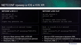 NETCONF пример в IOS иIOS XR 
NETCONF вXR 5.1.1 
sshserver v2 
netconfagent ttyxml agent tty! 
crypto key generate rsa 
NETCONF вIOS 15.4T 
ipsshversion 2 
netconfssh 
! 
ipdomain name cisco.localcrypto key generate rsamod 1024 
#ssh–s cisco@1.2.3.4 netconf 
Password: 
<?xmlversion="1.0" encoding="UTF-8"?> 
<hello>... 
#sshcisco@1.2.3.4 netconfformat 
Password: 
<?xmlversion="1.0" encoding="UTF-8"?> 
<hello>... 
• 
Доступ к базе данныхXML в IOS-XR 
• 
Оперативные и конфигурационные данные 
• 
ПолучитьXML с: xmlecho format 
• 
Доступ к IOS командам в формате XML 
• 
Оперативные данные в формате show ком-нд 
• 
Получить XML с: shrun int| format  