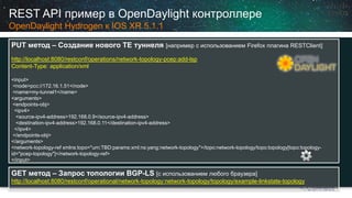 REST API примервOpenDaylightконтроллереOpenDaylightHydrogen кIOS XR 5.1.1 
PUT метод–Создание нового TE туннеля[например с использованием Firefoxплагина RESTClient] 
http://localhost:8080/restconf/operations/network-topology-pcep:add-lsp 
Content-Type: application/xml <input> <node>pcc://172.16.1.51</node> <name>my-tunnel1</name> <arguments> <endpoints-obj> <ipv4> <source-ipv4-address>192.168.0.9</source-ipv4-address> <destination-ipv4-address>192.168.0.11</destination-ipv4-address> </ipv4> </endpoints-obj> </arguments> <network-topology-ref xmlns:topo="urn:TBD:params:xml:ns:yang:network-topology">/topo:network-topology/topo:topology[topo:topology- id="pcep-topology"]</network-topology-ref> </input> 
GET метод–Запрос топологииBGP-LS [cиспользованием любого браузера] 
http://localhost:8080/restconf/operational/network-topology:network-topology/topology/example-linkstate-topology  