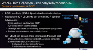 Domain 1 
Domain 2 
Domain 0 
TED 
BGP-LS 
BGP-LS 
BGP-LS 
RR 
WAN-O Info Collection –как получить топологию? Расширить возможности BGP! 
• 
BGP Link-State (BGP-LS) –draft-ietf-idr-ls-distribution 
• 
Redistribute IGP LSDB into per-domain BGP speaker 
• 
Advantages 
– 
Single upstream topology feed (BGP) 
– 
IGP isolated from external entities 
– 
Leverage well-known BGP security, transport and policy knobs 
– 
Enables operator control, responsibility border 
• 
IGP LSDB can contain more information than just cost 
– 
Delay, Jitter, Loss, Residual bandwidth, Available bandwidth 
– 
Extensions to ISIS/OSPF (new TLVs) 
• 
draft-previdi-isis-te-metric-extensions 
• 
draft-ietf-ospf-te-metric-extensions 
Контроллер SDN 
• 
Cisco WAE 
• 
OpenDaylight  