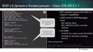 router isisDEFAULT 
is-type level-2-only 
net 49.0000.1720.1625.5001.00 
distribute bgp-lslevel 2 
address-family ipv4 unicast 
metric-style wide 
mplstraffic-englevel-2-only 
mplstraffic-engrouter-id Loopback0 
! 
interface Loopback0 
passive 
address-family ipv4 unicast 
! 
! 
interface TenGigE0/0/2/0 
point-to-point 
address-family ipv4 unicast 
! 
! 
! 
router bgp65172 
address-family link-state link-state 
! 
neighbor 172.31.0.1 
remote-as 65172 
update-source Loopback0 
address-family link-state link-state 
! 
! 
! 
BGP-LS Детали и Конфигурация–Cisco IOS XR 5.1.1 
Prefix string format: 
[NLRI-Type][Area][Protocol-ID][Local node descriptor][Remote node descriptor][Attributes]/prefix- length 
Distribute level-2 link state database into BGP-LS 
Enable link-state addresses and specify BGP-LS peer 
 
BGP speakers express their BGP-LS support in capabilities 
 
LSDB carried in BGP Messages using: 
– 
MP_REACH_NLRI, MP_UNREACH_NLRI, Link-State Attribute 
 
Link State 
– 
LS NLRI: link, node or prefix (IPv4/IPv6) 
– 
LS Attribute: Describes a topology element  