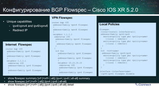 Конфигурирование BGP Flowspec–Cisco IOS XR 5.2.0 
• 
Unique capabilities 
- 
ipv4/vpnv4 and ipv6/vpnv6 
- 
Redirect IP 
Internet Flowspec 
router bgp100 
address-family ipv4 flowspec 
! 
address-family ipv6 flowspec 
! 
neighbor 1.1.1.1 
remote-as 100 
address-family ipv4 flowspec 
! 
a ddress-family ipv6 flowspec 
! 
VPN Flowspec 
router bgp100 
address-family vpnv4 flowspec 
! 
address-family vpnv6 flowspec 
! 
neighbor 1.1.1.1 
remote-as 100 
address-family vpnv4 flowspec 
! 
address-family vpnv6 flowspec 
! 
! 
vrffoo 
address-family ipv4 flowspec 
! 
a ddress-family ipv6 flowspec 
! 
n eighbor 10.10.10.10 
remote-as 100 
address-family ipv4 flowspec 
! 
address-family ipv6 flowspec 
! 
• 
show flowspecsummary [vrf{<vrf> | all}] {ipv4 | ipv6 | afi-all} summary 
• 
show flowspec[vrf{<vrf> | all}] {ipv4 | ipv6 | afi-all} 
• 
show flowspec[vrf{<vrf> | all}] {ipv4 | ipv6 | afi-all} detail 
interface <interface-name> 
{ipv4|ipv6} flowspecdisable 
Local Policies 
flowspec 
[local-install interface-all] 
address-family ipv4|ipv6 
service-policy type pbr<policy-name> 
[{local | remote}] 
service-policy type pbr<policy-name> 
[{local | remote}] 
! 
! 
vrf<vrf-name> 
address-family ipv4|ipv6 
service-policy type pbr<policy-name> 
[{local | remote}] 
service-policy type pbr<policy-name> 
[{local | remote}] 
! 
!  