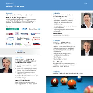 11.00 Uhr
Pr a x i s n a h e Lö s u n g e n i m
S ta n d o r t- C o n t r o ll i n g b e i
Vo lks wag e n P oz n a ń
❚	Controlling wird im VW-Werk Poznań
erlebbar
❚	Kosten- und Investitionsbewusstsein
– interne Programme für Mitarbeiter
❚	Ergebnisabsicherungsprogramme
als Mittel zum Ziel
❚	One Page Berichte mit innovativen KPI
❚	Erreichte Erfolge
Małgorzata Podskarbi
MBA, Leiterin Standort-Controlling,
Volkswagen Poznań Sp. z o.o., Poznań
9.50 Uhr
V e r l e i h u n g C o n t r o ll e r Pr e i s 2 014
Prof. Dr. Dr. h.c. Jürgen Weber
Direktor, Institut für Management und Controlling (IMC)
an der WHU – Otto Beisheim School of Management,
Vallendar, Vorsitzender des Kuratoriums des ICV
Montag, 19. Mai 2014
4 – 5V o r t r Äg e 
11.40 Uhr
M a n ag e m e n t i n e i n e m s i c h
ä n d e r n d e n U m fe l d
❚	Strukturelle Änderungen und intensiver
Wettbewerb in der Airline Industrie
❚	Volatilität als Herausforderung für
das Controlling
❚	Umsetzung von Maßnahmen als Reaktion
auf Veränderungen
❚	Anpassungsfähigkeit als wesentlicher
Erfolgsfaktor
Simone Menne
CFO, Lufthansa AG, Frankfurt
12.20 Uhr
B u r n o u t – m ü ss e n s i c h
U n t e r n e h m e n k ü m m e r n?
❚	Burnout: Entstehung – Verlauf – Folgen
❚	Unternehmenskultur und Anfälligkeit
für psychische Erkrankungen/Stress-
erkrankungen
❚	Maßnahmen auf verhaltens- und
verhältnispräventiver Ebene
❚	Best Practice
❚	Nachhaltigkeit schaffen
Klaus Dobrindt
Mitarbeiter- und Führungskräfteberatung,
B.A.D Gesundheitsvorsorge und Sicher-
heitstechnik GmbH, Augsburg
13.00 Uhr
M i t tag e ss e n u n d E r fa h r u n g s au s tau sc h
Sponsoren:
10.30 Uhr
K a ffe e pau s e
 