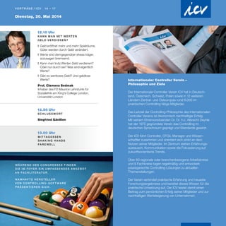 Dienstag, 20. Mai 2014
Vo r t r äg e / I C V 16 – 17
12.10 Uhr
K a n n m a n m i t W e r t e n
G e l d v e r d i e n e n?
❚	Geld eröffnet mehr und mehr Spielräume,
Güter werden durch Geld verändert.
❚	Werte sind demgegenüber etwas träger,
sozusagen bremsend.
❚	Kann man trotz Werten Geld verdienen?
Oder nur durch sie? Was sind eigentlich
Werte?
❚	Gibt es wertloses Geld? Und geldlose
Werte?
Prof. Clemens Sedmak
Inhaber des FD Maurice Lehrstuhls für
Sozialethik am King's College London,
Universität London
Internationaler Controller Verein –
Philosophie und Ziele
Der Internationale Controller Verein ICV hat in Deutsch-
land, Österreich, Schweiz, Polen sowie in 12 weiteren
Ländern Zentral- und Osteuropas rund 6.000 im
prak­tischen Controlling tätige Mitglieder.
Das Leitziel der Controlling-Philosophie des Internationalen
Controller Vereins ist ökonomisch nachhaltiger Erfolg.
Mit seinem Ehrenvorsitzenden Dr. Dr. h.c. Albrecht Deyhle
hat der 1975 gegründete Verein das Controlling im
deutschen Sprachraum geprägt und Standards gesetzt.
Der ICV führt Controller, CFOs, Manager und Wissen-
schaftler zusammen und orientiert sich strikt an dem
Nutzen seiner Mitglieder. Im Zentrum stehen Erfahrungs-
austausch, Kommunikation sowie die Fokussierung auf
zukunftsorientierte Trends.
Über 60 regionale oder branchenbezogene Arbeitskreise
und 9 Fachkreise tagen regelmäßig und entwickeln
praxisgerechte Controlling-Lösungen zu aktuellen
Themenstellungen.
Der Verein verbindet praktische Erfahrung und neueste
Forschungsergebnisse und bereitet dieses Wissen für die
praktische Umsetzung auf. Der ICV leistet damit einen
Beitrag zum persönlichen Erfolg seiner Mitglieder und zur
nachhaltigen Wertsteigerung von Unternehmen.
12.50 Uhr
S c h l u ss w o r t
Siegfried Gänßlen
13.00 Uhr
M i t tag e ss e n
s h a k i n g h a n d s
fa r e w e ll
Wä h r e n d d e s C o n g r e ss e s fi n d e n
S i e i m Foy e r e i n u m fa ss e n d e s A n g e b ot
a n Fac h l i t e r at u r .
n a m h a f t e H e r s t e ll e r
vo n C o n t r o ll i n g - S o f t wa r e
pr äs e n t i e r e n s i c h .
 