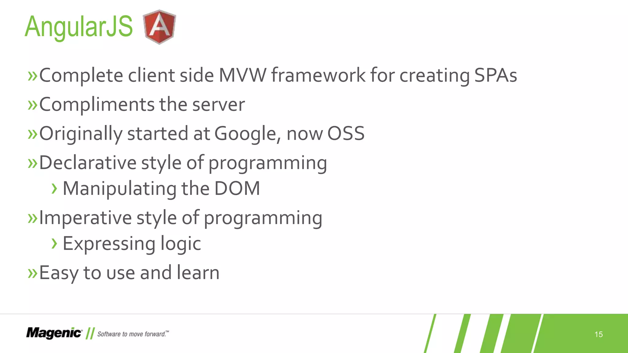 15 »Complete client side MVW framework for creating SPAs »Compliments the server »Originally started at Google, now OSS »Declarative style of programming ›Manipulating the DOM »Imperative style of programming ›Expressing logic »Easy to use and learn AngularJS 