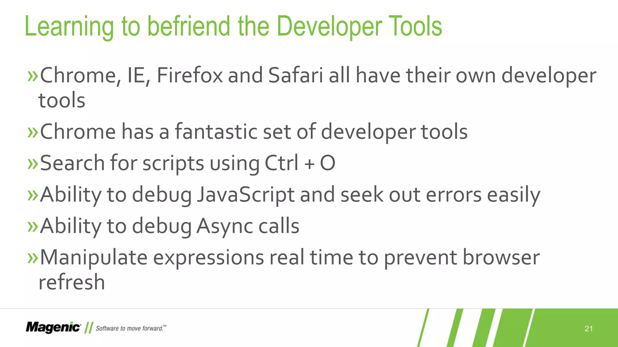 21 »Chrome, IE, Firefox and Safari all have their own developer tools »Chrome has a fantastic set of developer tools »Search for scripts using Ctrl + O »Ability to debug JavaScript and seek out errors easily »Ability to debugAsync calls »Manipulate expressions real time to prevent browser refresh Learning to befriend the Developer Tools 