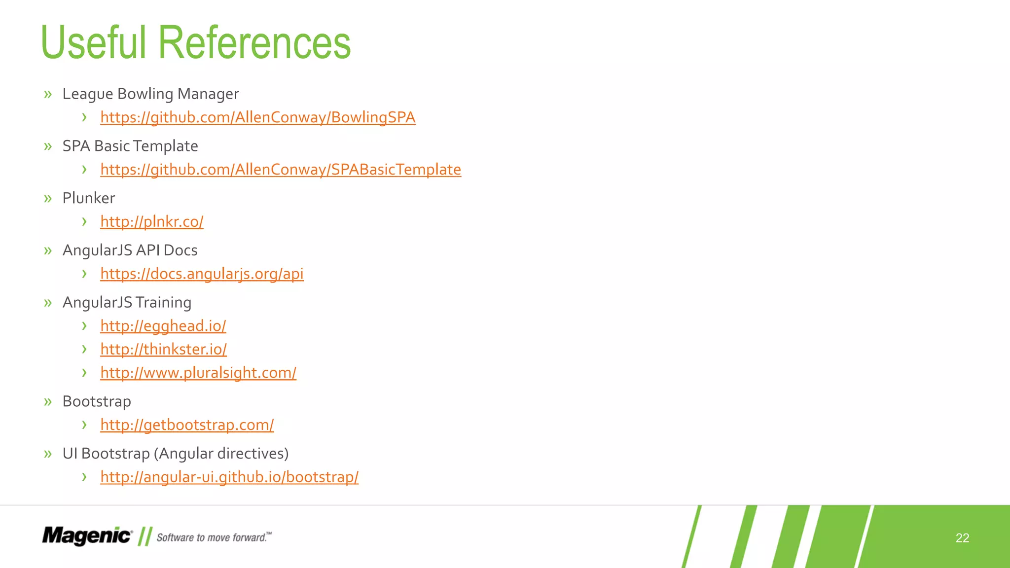 22 » League Bowling Manager › https://github.com/AllenConway/BowlingSPA » SPA Basic Template › https://github.com/AllenConway/SPABasicTemplate » Plunker › http://plnkr.co/ » AngularJS API Docs › https://docs.angularjs.org/api » AngularJSTraining › http://egghead.io/ › http://thinkster.io/ › http://www.pluralsight.com/ » Bootstrap › http://getbootstrap.com/ » UI Bootstrap (Angular directives) › http://angular-ui.github.io/bootstrap/ Useful References 