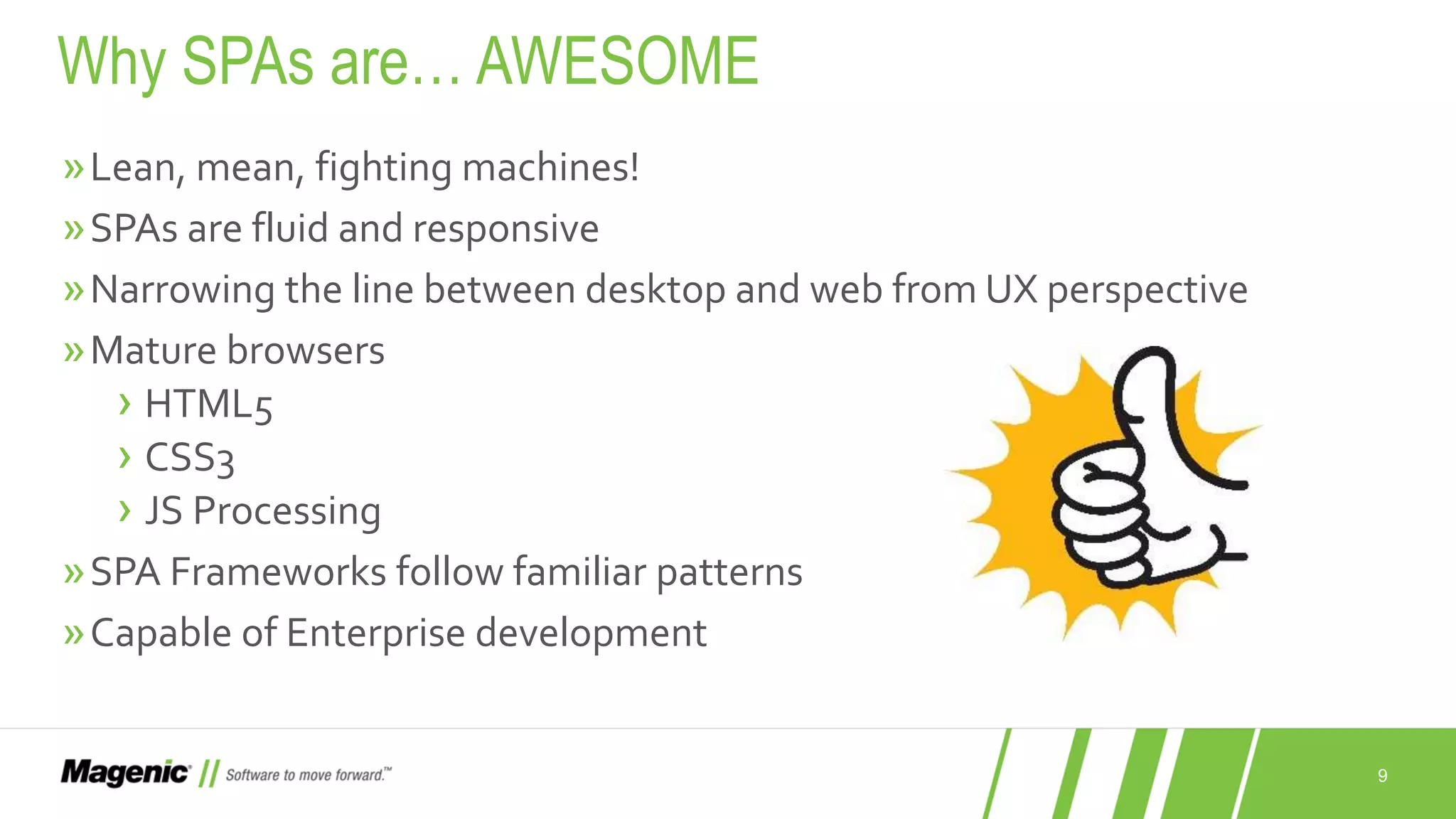 9 »Lean, mean, fighting machines! »SPAs are fluid and responsive »Narrowing the line between desktop and web from UX perspective »Mature browsers › HTML5 › CSS3 › JS Processing »SPA Frameworks follow familiar patterns »Capable of Enterprise development Why SPAs are… AWESOME 