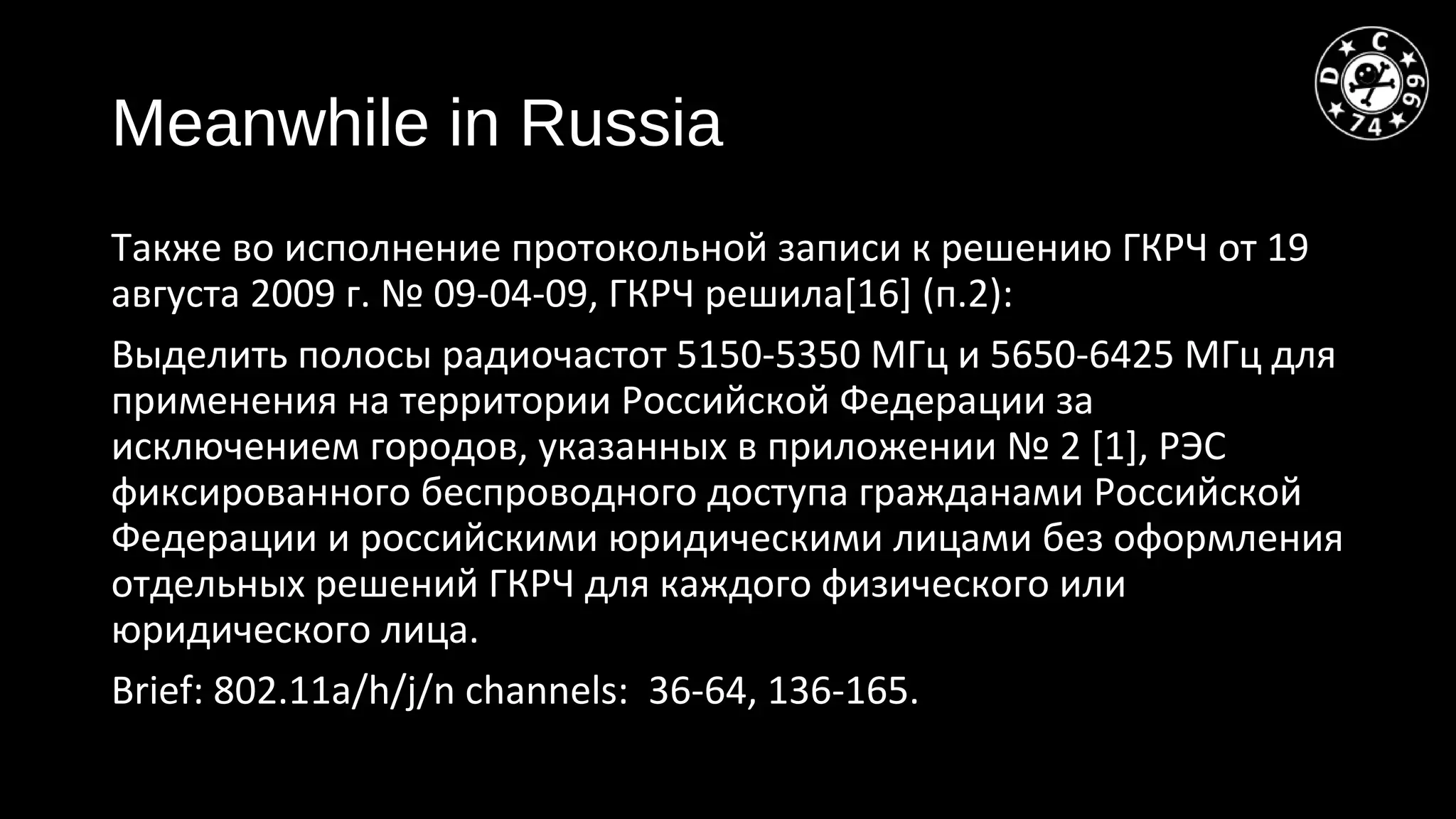 Meanwhile in Russia
Также во исполнение протокольной записи к решению ГКРЧ от 19
августа 2009 г. № 09-04-09, ГКРЧ решила[16] (п.2):
Выделить полосы радиочастот 5150-5350 МГц и 5650-6425 МГц для
применения на территории Российской Федерации за
исключением городов, указанных в приложении № 2 [1], РЭС
фиксированного беспроводного доступа гражданами Российской
Федерации и российскими юридическими лицами без оформления
отдельных решений ГКРЧ для каждого физического или
юридического лица.
Brief: 802.11a/h/j/n channels: 36-64, 136-165.
 