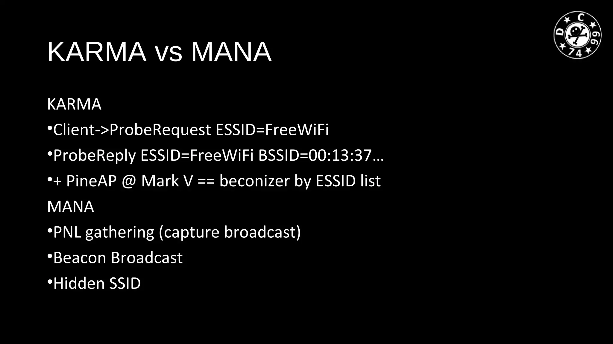 KARMA vs MANA
KARMA
•Client->ProbeRequest ESSID=FreeWiFi
•ProbeReply ESSID=FreeWiFi BSSID=00:13:37…
•+ PineAP @ Mark V == beconizer by ESSID list
MANA
•PNL gathering (capture broadcast)
•Beacon Broadcast
•Hidden SSID
 