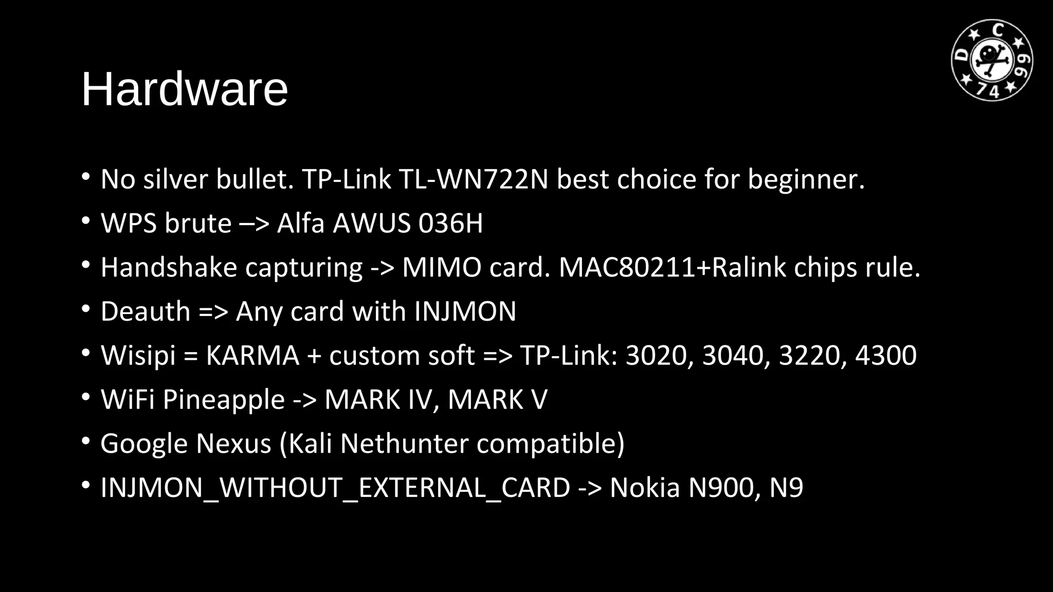 Hardware
• No silver bullet. TP-Link TL-WN722N best choice for beginner.
• WPS brute –> Alfa AWUS 036H
• Handshake capturing -> MIMO card. MAC80211+Ralink chips rule.
• Deauth => Any card with INJMON
• Wisipi = KARMA + custom soft => TP-Link: 3020, 3040, 3220, 4300
• WiFi Pineapple -> MARK IV, MARK V
• Google Nexus (Kali Nethunter compatible)
• INJMON_WITHOUT_EXTERNAL_CARD -> Nokia N900, N9
 