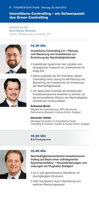 B T H E M E N Z E N T R U M Montag, 20. April 2015
M O D E R AT O R :
Karl-Heinz Steinke
Idstein, Mitglied des Vorstands, ICV
Investitions-Controlling – ein Schwerpunkt
des Green Controlling
15.40 Uhr
Nachhaltigkeitsorientiertes Investitionscon-
trolling auf Basis einer vollintegrierten
Systemarchitektur – Herausforderungen und
Lösungen am Flughafen Stuttgart
❚	Ein in sich geschlossener Wertefluss mit
durchgängigen Strukturen
❚	Volle Transparenz durch Überleitung zum
externen Rechnungswesen
15.20 Uhr
K a f f e e p a u s e
14.30 Uhr
Investitions-Controlling 2.0 – Planung
und Steuerung von Investitionen zur
Erreichung der Nachhaltigkeitsziele
❚	Investitionen bestimmen den sozialen und
ökologischen Footprint von Unternehmen für
lange Zeit
❚	Daher erarbeitet der ICV Fachkreis „Green
Controlling“ eine Lösung für die Planung und
Bewertung von Investitionen zur Erreichung
der Nachhaltigkeitsziele
❚	Um diese Ziele innerhalb der bestehenden
Investitionsvolumina erreichen zu können, ist
die wirtschaftliche Effizienz der Nachhaltigkeits-
investitionen sicherzustellen
Sebastian Berlin
Mitglied der Institutsleitung, IPRI International
Performance Research Institute GmbH, Stuttgart
Alexander Stehle
Managing Consultant im Competence Center
Controlling & Finanzen, Horváth & Partner GmbH, Stuttgart
 