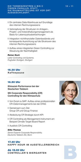 D I E T H E M E N Z E N T R E N A B I S C
F I N D E N PA R A L L E L S TAT T.
D I E R AU M AU F T E I L U N G I S T VO R O R T
AU S G E S C H I L D E R T.
10 – 11
16.50 Uhr
Klimaziel-Performance bei der
Deutschen Telekom
Mit Corporate Responsibility (CR)
Controlling für den Klimaschutz
❚	Von Excel zu SAP: Aufbau eines professionellen
CR-Datenmanagements bei der DTAG
❚	Gemeinsam zum Ziel:
Group CR und Group Finance
❚	Abdeckung CR Strategie durch KPI
❚	CR Controlling als Management-Instrument am
Beispiel Climate Target Board Report
❚	Ausblick CR Controlling
Silke Thomas
Senior Expertin Corporate Responsibility,
Deutsche Telekom AG, Bonn
16.30 Uhr
K a f f e e p a u s e
17.40 Uhr
H A PPY H O U R I M AU S S T E L L E R B E R E I C H
Ab 19.00 Uhr
C O N T R O L L E R ’S B I E R G A R T E N
❚	Ein zentrales Data-Warehouse auf Grundlage
des internen Rechnungswesens
❚	Verknüpfung der Strukturen im Anlagen-,
Projekt- und Instandhaltungsmanagement als
Basis für Lebenszyklusbetrachtungen
❚	Integration nichtfinanzieller Datenbestände und
konsequente Ausrichtung auf die Strukturen des
internen Rechnungswesens
❚	Aufbau eines integrierten Green Controlling zur
Steuerung der Nachhaltigkeit
Reiner Koch
Leiter Controlling und Systeme,
Flughafen Stuttgart, Stuttgart
B
 