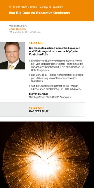 15.20 Uhr
K A F F E E PAU S E
14.30 Uhr
Die technologischen Rahmenbedingungen
und Werkzeuge für eine wertschöpfende
Controller-Rolle
❚	Erfolgreiches Datenmanagement zur Identifika-
tion von bedeutenden Insights – Rahmenbedin-
gungen und Spielregeln für ein erfolgreiches Big
Data Programm
❚	Self Service BI – agiles Vorgehen bei gleichzeiti-
ger Etablierung von unternehmensweiten
Standards
❚	Auf die Organisation kommt es an – woran
erkennt man erfolgreiche Big Data Initiativen?
Steffen Vierkorn
Geschäftsführer, Qunis GmbH, Neubeuern
M O D E R AT O R :
Jens Ropers
CA Akademie AG, Wörthsee
C T H E M E N Z E N T R U M Montag, 20. April 2015
Von Big Data zu Executive Decisions
 