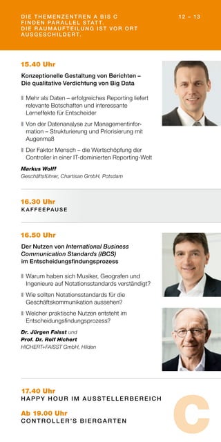 15.40 Uhr
Konzeptionelle Gestaltung von Berichten –
Die qualitative Verdichtung von Big Data
❚	Mehr als Daten – erfolgreiches Reporting liefert
relevante Botschaften und interessante
Lerneffekte für Entscheider
❚	Von der Datenanalyse zur Managementinfor­
mation – Strukturierung und Priorisierung mit
Augenmaß
❚	Der Faktor Mensch – die Wertschöpfung der
Controller in einer IT-dominierten Reporting-Welt
Markus Wolff
Geschäftsführer, Chartisan GmbH, Potsdam
16.50 Uhr
Der Nutzen von International Business
Communication Standards (IBCS)
im Entscheidungsfindungsprozess
❚	Warum haben sich Musiker, Geografen und
Ingenieure auf Notationsstandards verständigt?
❚	Wie sollten Notationsstandards für die
Geschäftskommunikation aussehen?
❚	Welcher praktische Nutzen entsteht im
Entscheidungsfindungsprozess?
Dr. Jürgen Faisst und
Prof. Dr. Rolf Hichert
HICHERT+FAISST GmbH, Hilden
16.30 Uhr
K A F F E E PAU S E
17.40 Uhr
H A PPY H O U R I M AU S S T E L L E R B E R E I C H
Ab 19.00 Uhr
C O N T R O L L E R ’S B I E R G A R T E N
D I E T H E M E N Z E N T R E N A B I S C
F I N D E N PA R A L L E L S TAT T.
D I E R AU M AU F T E I L U N G I S T VO R O R T
AU S G E S C H I L D E R T.
12 – 13
C
 