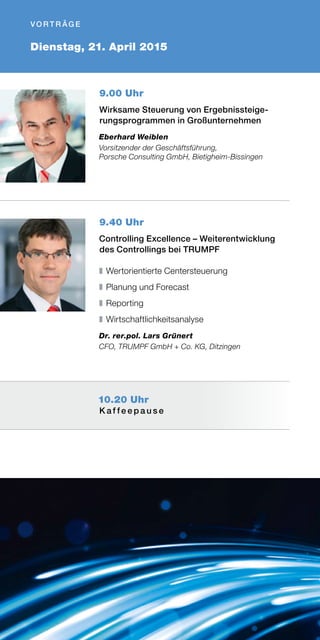Dienstag, 21. April 2015
V O R T R ÄG E
9.00 Uhr
Wirksame Steuerung von Ergebnissteige-
rungsprogrammen in Großunternehmen
Eberhard Weiblen
Vorsitzender der Geschäftsführung,
Porsche Consulting GmbH, Bietigheim-Bissingen
9.40 Uhr
Controlling Excellence – Weiterentwicklung
des Controllings bei TRUMPF
❚	Wertorientierte Centersteuerung
❚	Planung und Forecast
❚	Reporting
❚	Wirtschaftlichkeitsanalyse
Dr. rer.pol. Lars Grünert
CFO, TRUMPF GmbH + Co. KG, Ditzingen
10.20 Uhr
K a f f e e p a u s e
 