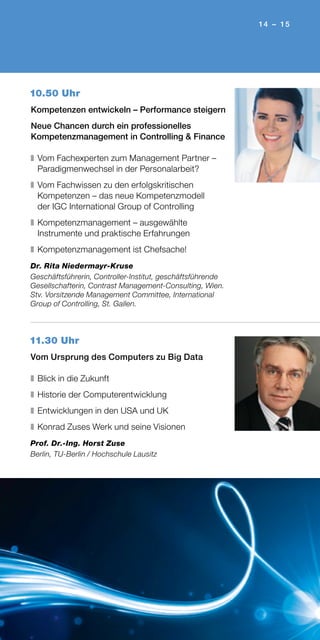 14 – 15
10.50 Uhr
Kompetenzen entwickeln – Performance steigern
Neue Chancen durch ein professionelles
Kompetenzmanagement in Controlling & Finance
❚	Vom Fachexperten zum Management Partner –
Paradigmenwechsel in der Personalarbeit?
❚	Vom Fachwissen zu den erfolgskritischen
Kompetenzen – das neue Kompetenzmodell
der IGC International Group of Controlling
❚	Kompetenzmanagement – ausgewählte
Instrumente und praktische Erfahrungen
❚	Kompetenzmanagement ist Chefsache!
Dr. Rita Niedermayr-Kruse
Geschäftsführerin, Controller-Institut, geschäftsführende
Gesellschafterin, Contrast Management-Consulting, Wien.
Stv. Vorsitzende Management Committee, International
Group of Controlling, St. Gallen.
11.30 Uhr
Vom Ursprung des Computers zu Big Data
❚	Blick in die Zukunft
❚	Historie der Computerentwicklung
❚	Entwicklungen in den USA und UK
❚	Konrad Zuses Werk und seine Visionen
Prof. Dr.-Ing. Horst Zuse
Berlin, TU-Berlin / Hochschule Lausitz
 
