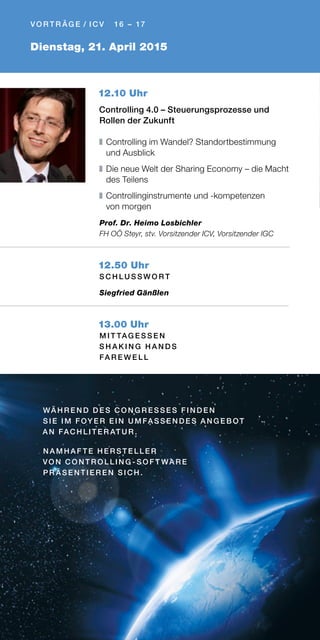Dienstag, 21. April 2015
V O R T R ÄG E / I C V 16 – 17
12.10 Uhr
Controlling 4.0 – Steuerungsprozesse und
Rollen der Zukunft
❚	Controlling im Wandel? Standortbestimmung
und Ausblick
❚	Die neue Welt der Sharing Economy – die Macht
des Teilens
❚	Controllinginstrumente und -kompetenzen
von morgen
Prof. Dr. Heimo Losbichler
FH OÖ Steyr, stv. Vorsitzender ICV, Vorsitzender IGC
12.50 Uhr
S C H L U S S W O R T
Siegfried Gänßlen
13.00 Uhr
M I T TAG E S S E N
S H A K I N G H A N D S
FA R E W E L L
WÄ H R E N D D E S C O N G R E S S E S FI N D E N
S I E I M FOY E R E I N U M FA S S E N D E S A N G E B OT
A N FAC H L I T E R AT U R .
N A M H A F T E H E R S T E L L E R
VO N C O N T R O L L I N G - S O F T WA R E
PR Ä S E N T I E R E N S I C H .
 