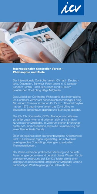 Internationaler Controller Verein –
Philosophie und Ziele
Der Internationale Controller Verein ICV hat in Deutsch-
land, Österreich, Schweiz, Polen sowie in 12 weiteren
Ländern Zentral- und Osteuropas rund 6.000 im
prak­tischen Controlling tätige Mitglieder.
Das Leitziel der Controlling-Philosophie des Internationa-
len Controller Vereins ist ökonomisch nachhaltiger Erfolg.
Mit seinem Ehrenvorsitzenden Dr. Dr. h.c. Albrecht Deyhle
hat der 1975 gegründete Verein das Controlling im
deutschen Sprachraum geprägt und Standards gesetzt.
Der ICV führt Controller, CFOs, Manager und Wissen-
schaftler zusammen und orientiert sich strikt an dem
Nutzen seiner Mitglieder. Im Zentrum stehen Erfahrungs-
austausch, Kommunikation sowie die Fokussierung auf
zukunftsorientierte Trends.
Über 60 regionale oder branchenbezogene Arbeitskreise
und 10 Fachkreise tagen regelmäßig und entwickeln
praxisgerechte Controlling-Lösungen zu aktuellen
Themenstellungen.
Der Verein verbindet praktische Erfahrung und neueste
Forschungsergebnisse und bereitet dieses Wissen für die
praktische Umsetzung auf. Der ICV leistet damit einen
Beitrag zum persönlichen Erfolg seiner Mitglieder und zur
nachhaltigen Wertsteigerung von Unternehmen.
 