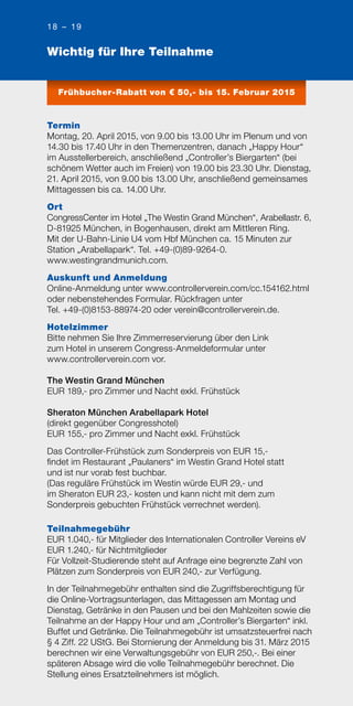 Frühbucher-Rabatt von € 50,- bis 15. Februar 2015
Wichtig für Ihre Teilnahme
18 – 19
Termin
Montag, 20. April 2015, von 9.00 bis 13.00 Uhr im Plenum und von
14.30 bis 17.40 Uhr in den Themenzentren, danach „Happy Hour“
im Ausstellerbereich, anschließend „Controller’s Biergarten“ (bei
schönem Wetter auch im Freien) von 19.00 bis 23.30 Uhr. Dienstag,
21. April 2015, von 9.00 bis 13.00 Uhr, anschließend gemeinsames
Mittagessen bis ca. 14.00 Uhr.
Ort
CongressCenter im Hotel „The Westin Grand München“, Arabellastr. 6,
D-81925 München, in Bogenhausen, direkt am Mittleren Ring.
Mit der U-Bahn-Linie U4 vom Hbf München ca. 15 Minuten zur
Station „Arabellapark“. Tel. +49-(0)89-9264-0.
www.westingrandmunich.com.
Auskunft und Anmeldung
Online-Anmeldung unter www.controllerverein.com/cc.154162.html
oder nebenstehendes Formular. Rückfragen unter
Tel. +49-(0)8153-88974-20 oder verein@controllerverein.de.
Hotelzimmer
Bitte nehmen Sie Ihre Zimmerreservierung über den Link
zum Hotel in unserem Congress-Anmeldeformular unter
www.controllerverein.com vor.
The Westin Grand München
EUR 189,- pro Zimmer und Nacht exkl. Frühstück
Sheraton München Arabellapark Hotel
(direkt gegenüber Congresshotel)
EUR 155,- pro Zimmer und Nacht exkl. Frühstück
Das Controller-Frühstück zum Sonderpreis von EUR 15,-
findet im Restaurant „Paulaners“ im Westin Grand Hotel statt
und ist nur vorab fest buchbar.
(Das reguläre Frühstück im Westin würde EUR 29,- und
im Sheraton EUR 23,- kosten und kann nicht mit dem zum
Sonderpreis gebuchten Frühstück verrechnet werden).
Teilnahmegebühr
EUR 1.040,- für Mitglieder des Internationalen Controller Vereins eV
EUR 1.240,- für Nichtmitglieder
Für Vollzeit-Studierende steht auf Anfrage eine begrenzte Zahl von
Plätzen zum Sonderpreis von EUR 240,- zur Verfügung.
In der Teilnahmegebühr enthalten sind die Zugriffsberechtigung für
die Online-Vortragsunterlagen, das Mittagessen am Montag und
Dienstag, Getränke in den Pausen und bei den Mahlzeiten sowie die
Teilnahme an der Happy Hour und am „Controller’s Biergarten“ inkl.
Buffet und Getränke. Die Teilnahmegebühr ist umsatzsteuerfrei nach
§ 4 Ziff. 22 UStG. Bei Stornierung der Anmeldung bis 31. März 2015
berechnen wir eine Verwaltungsgebühr von EUR 250,-. Bei einer
späteren Absage wird die volle Teilnahmegebühr berechnet. Die
Stellung eines Ersatzteilnehmers ist möglich.
 